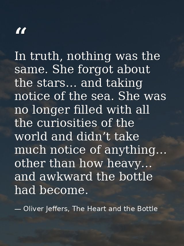 In truth, nothing was the same. She forgot about the stars… and taking notice of the sea. She was no longer filled with  — Oliver Jeffers, The Heart and the Bottle