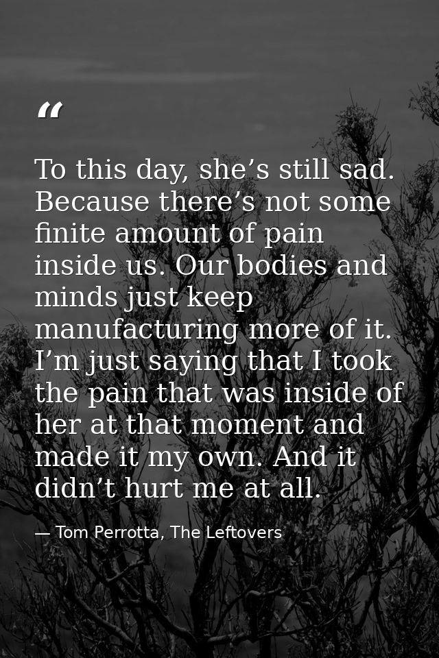To this day, she’s still sad. Because there’s not some finite amount of pain inside us. Our bodies and minds just keep m — Tom Perrotta, The Leftovers