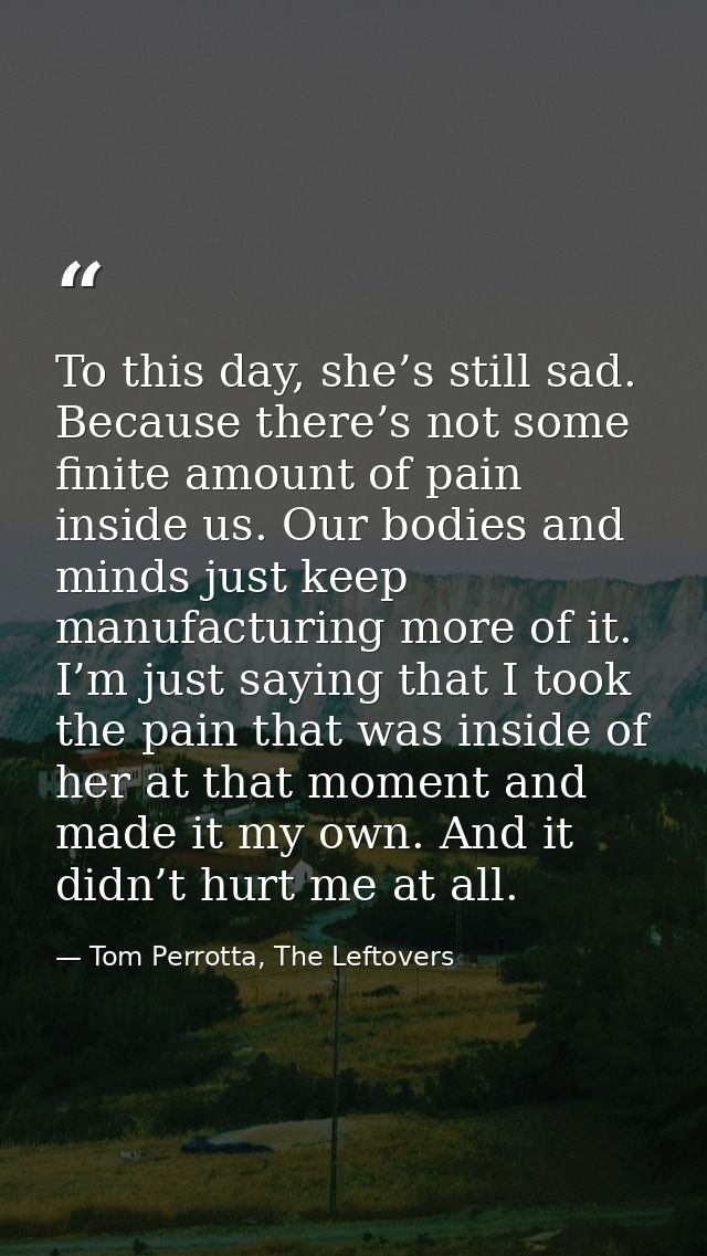 To this day, she’s still sad. Because there’s not some finite amount of pain inside us. Our bodies and minds just keep m — Tom Perrotta, The Leftovers