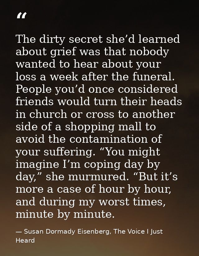 The dirty secret she’d learned about grief was that nobody wanted to hear about your loss a week after the funeral. Peop — Susan Dormady Eisenberg, The Voice I Just Heard