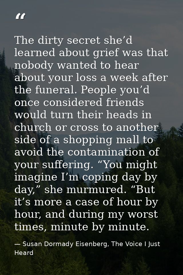 The dirty secret she’d learned about grief was that nobody wanted to hear about your loss a week after the funeral. Peop — Susan Dormady Eisenberg, The Voice I Just Heard