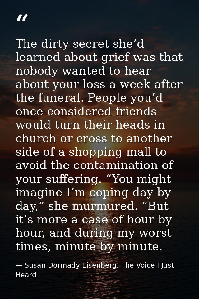 The dirty secret she’d learned about grief was that nobody wanted to hear about your loss a week after the funeral. Peop — Susan Dormady Eisenberg, The Voice I Just Heard
