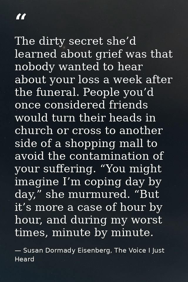 The dirty secret she’d learned about grief was that nobody wanted to hear about your loss a week after the funeral. Peop — Susan Dormady Eisenberg, The Voice I Just Heard