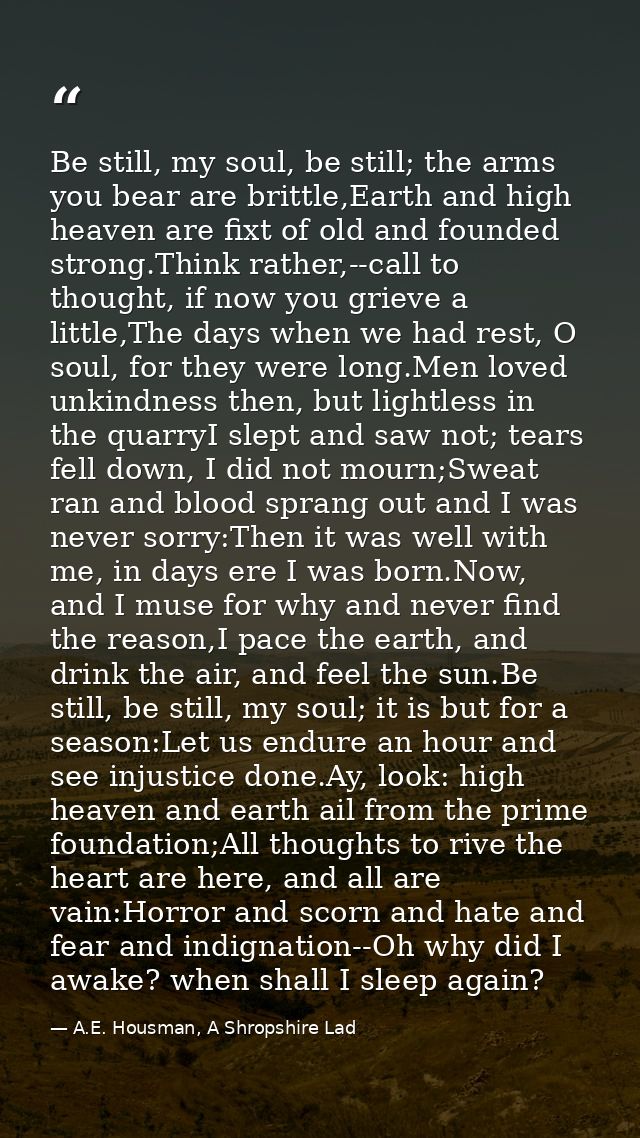 Be still, my soul, be still; the arms you bear are brittle,Earth and high heaven are fixt of old and founded strong.Thin — A.E. Housman, A Shropshire Lad