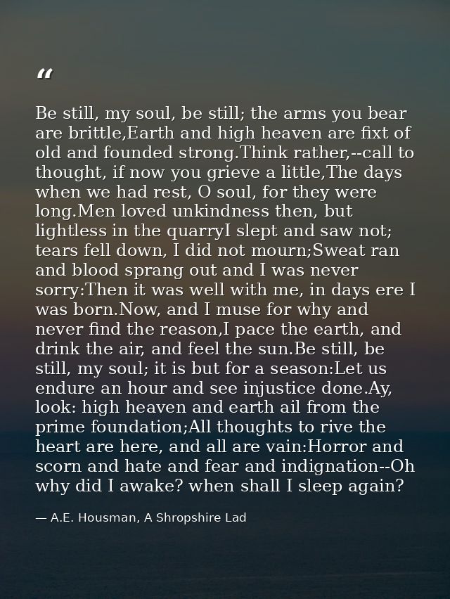 Be still, my soul, be still; the arms you bear are brittle,Earth and high heaven are fixt of old and founded strong.Thin — A.E. Housman, A Shropshire Lad