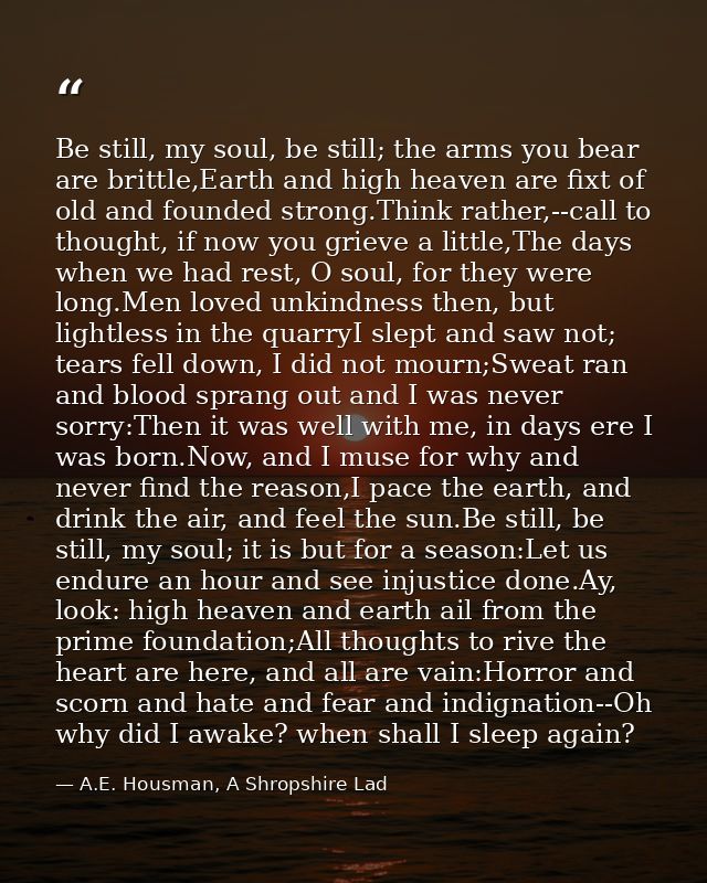 Be still, my soul, be still; the arms you bear are brittle,Earth and high heaven are fixt of old and founded strong.Thin — A.E. Housman, A Shropshire Lad