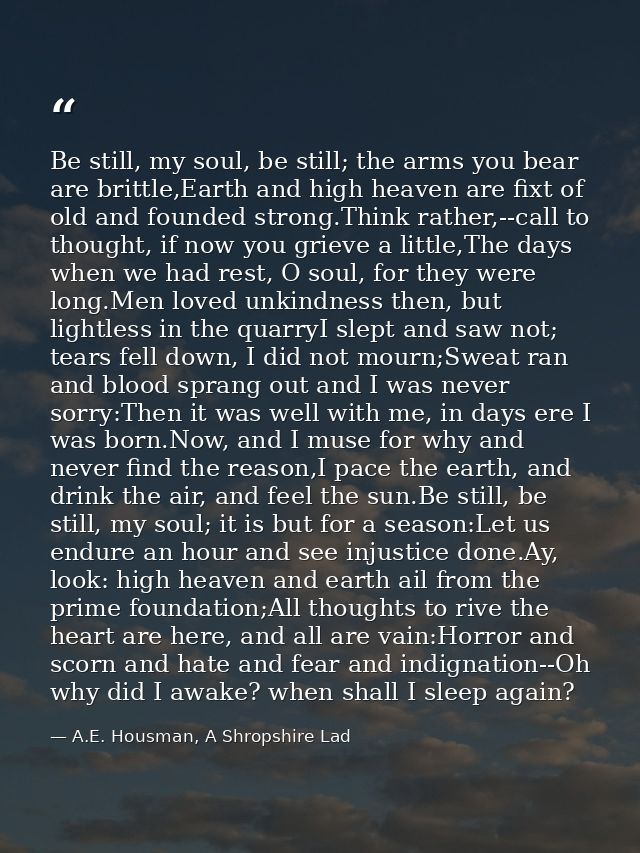 Be still, my soul, be still; the arms you bear are brittle,Earth and high heaven are fixt of old and founded strong.Thin — A.E. Housman, A Shropshire Lad