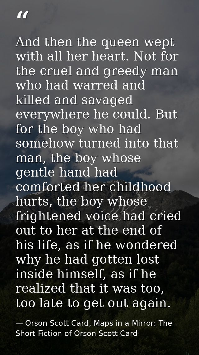 And then the queen wept with all her heart. Not for the cruel and greedy man who had warred and killed and savaged every — Orson Scott Card, Maps in a Mirror: The Short Fiction of Orson Scott Card