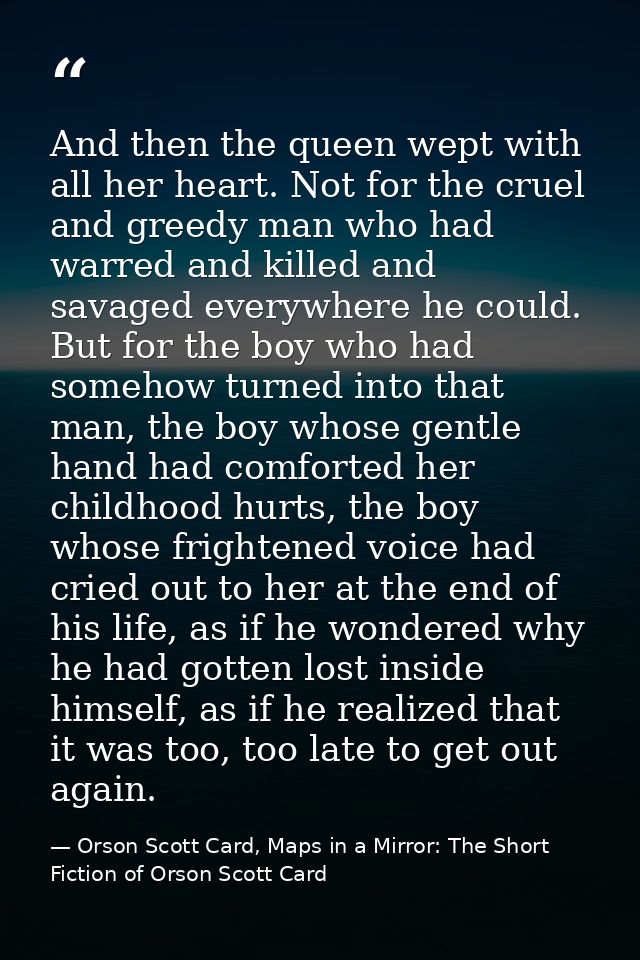 And then the queen wept with all her heart. Not for the cruel and greedy man who had warred and killed and savaged every — Orson Scott Card, Maps in a Mirror: The Short Fiction of Orson Scott Card