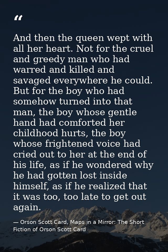 And then the queen wept with all her heart. Not for the cruel and greedy man who had warred and killed and savaged every — Orson Scott Card, Maps in a Mirror: The Short Fiction of Orson Scott Card