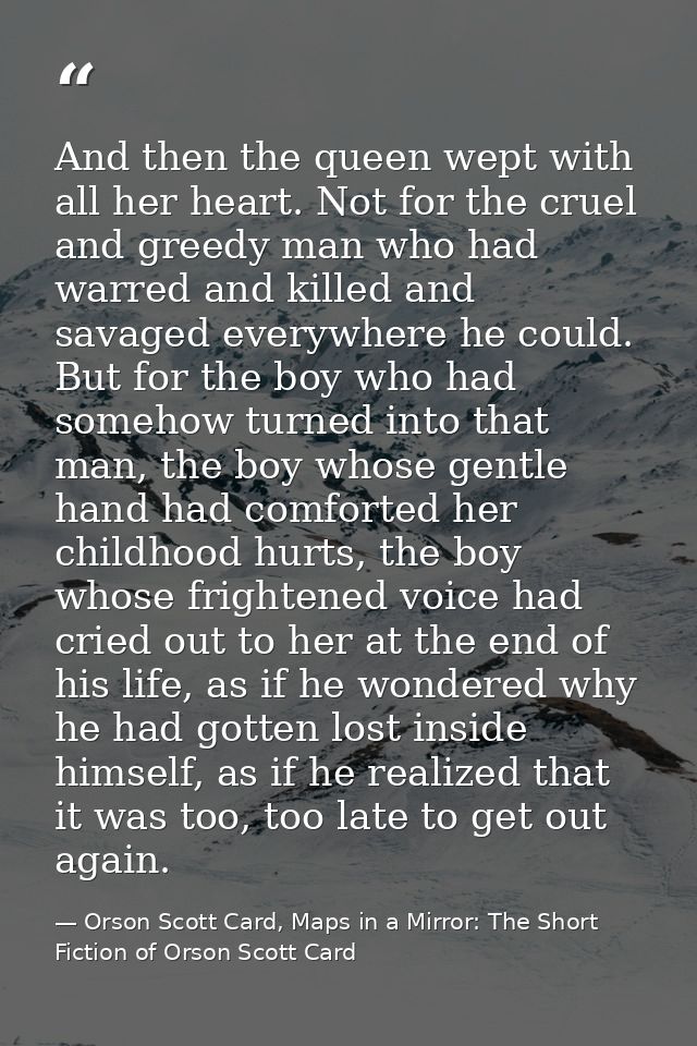 And then the queen wept with all her heart. Not for the cruel and greedy man who had warred and killed and savaged every — Orson Scott Card, Maps in a Mirror: The Short Fiction of Orson Scott Card
