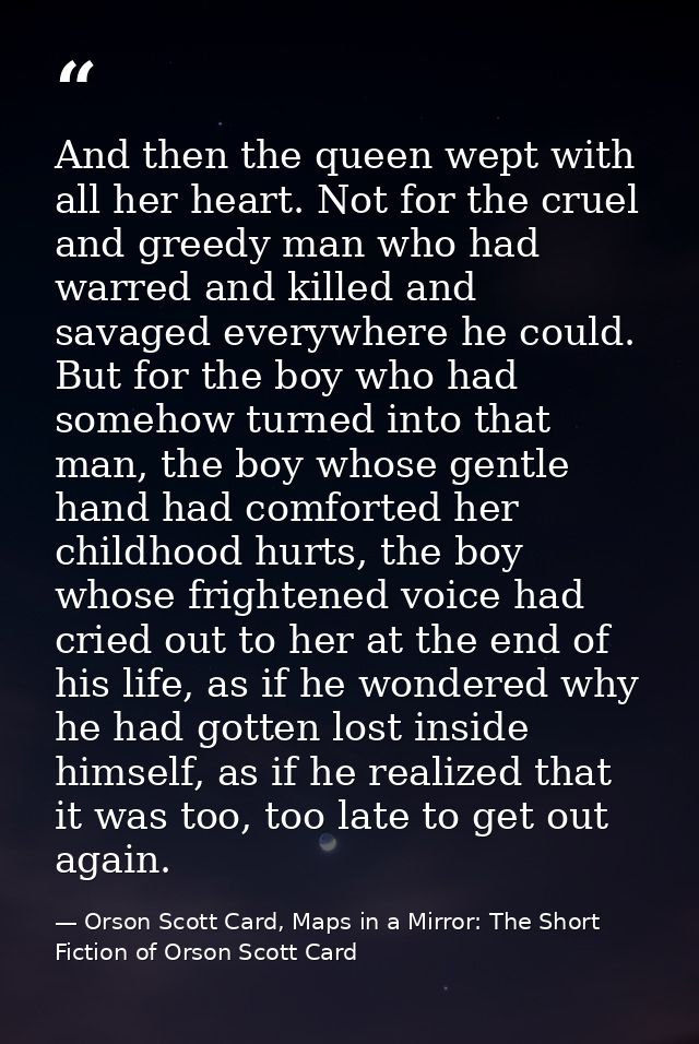 And then the queen wept with all her heart. Not for the cruel and greedy man who had warred and killed and savaged every — Orson Scott Card, Maps in a Mirror: The Short Fiction of Orson Scott Card