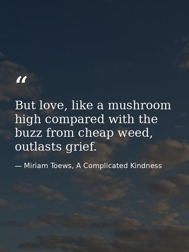 But love, like a mushroom high compared with the buzz from cheap weed, outlasts grief. — Miriam Toews, A Complicated Kindness