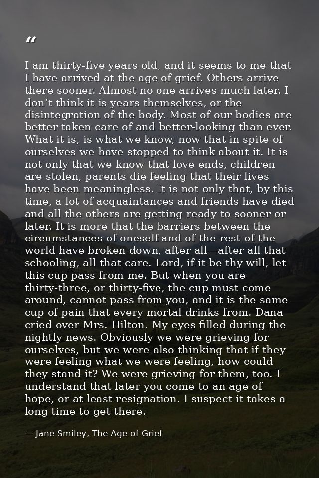I am thirty-five years old, and it seems to me that I have arrived at the age of grief. Others arrive there sooner. Almo — Jane Smiley, The Age of Grief