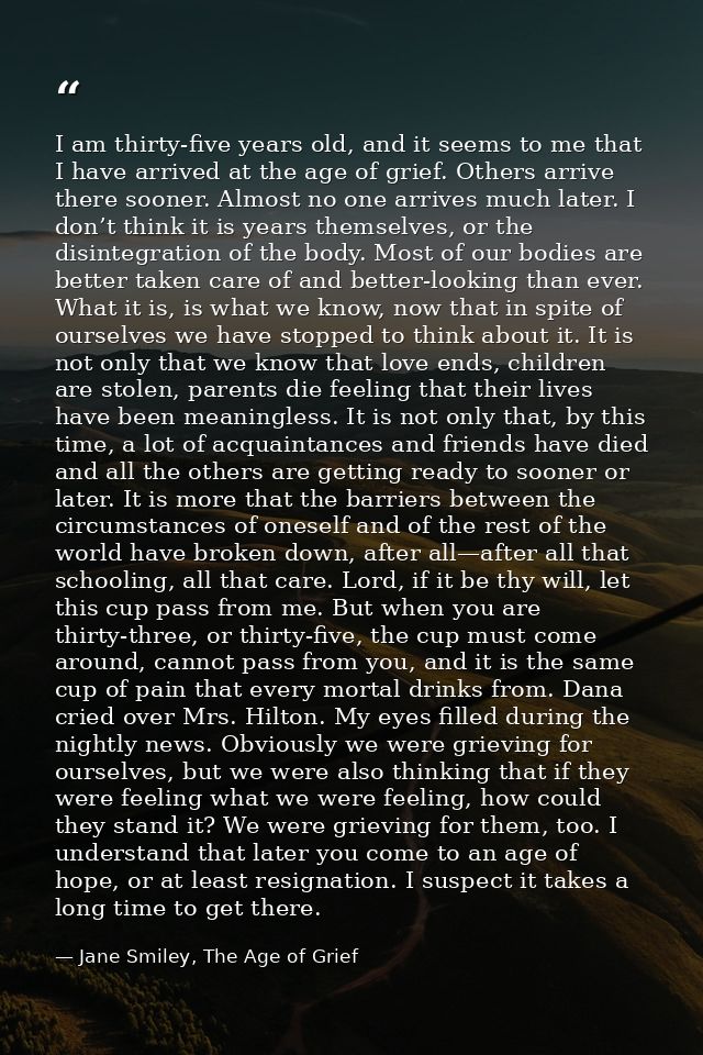 I am thirty-five years old, and it seems to me that I have arrived at the age of grief. Others arrive there sooner. Almo — Jane Smiley, The Age of Grief