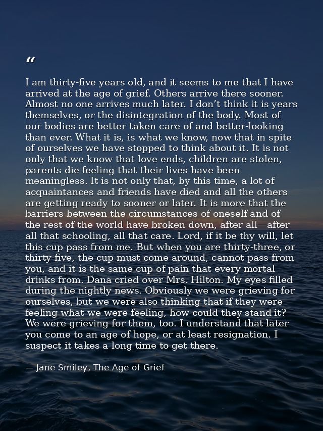 I am thirty-five years old, and it seems to me that I have arrived at the age of grief. Others arrive there sooner. Almo — Jane Smiley, The Age of Grief