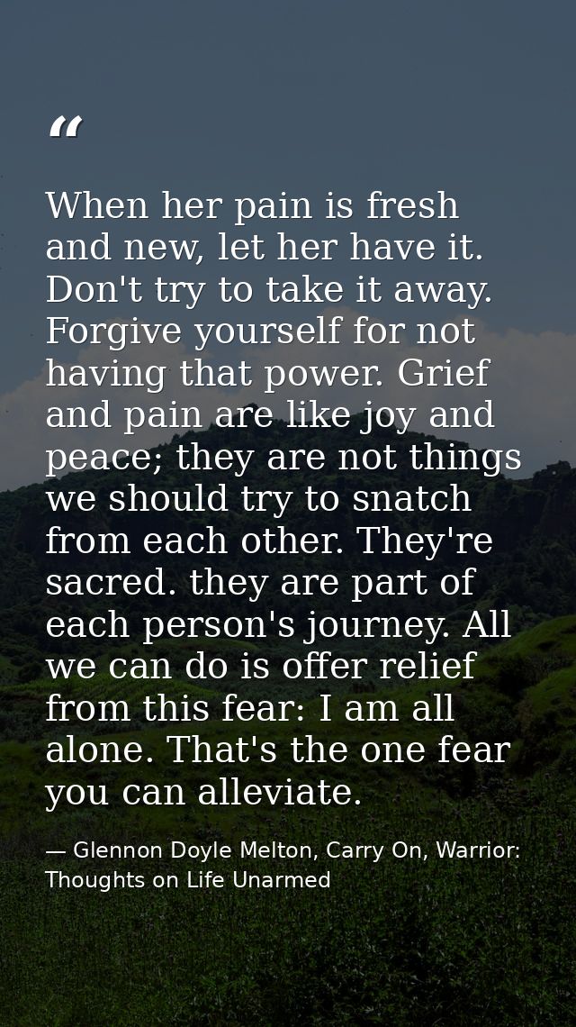 When her pain is fresh and new, let her have it. Don't try to take it away. Forgive yourself for not having that power.  — Glennon Doyle Melton, Carry On, Warrior: Thoughts on Life Unarmed