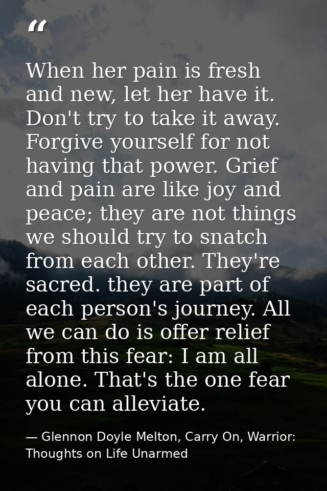 When her pain is fresh and new, let her have it. Don't try to take it away. Forgive yourself for not having that power.  — Glennon Doyle Melton, Carry On, Warrior: Thoughts on Life Unarmed