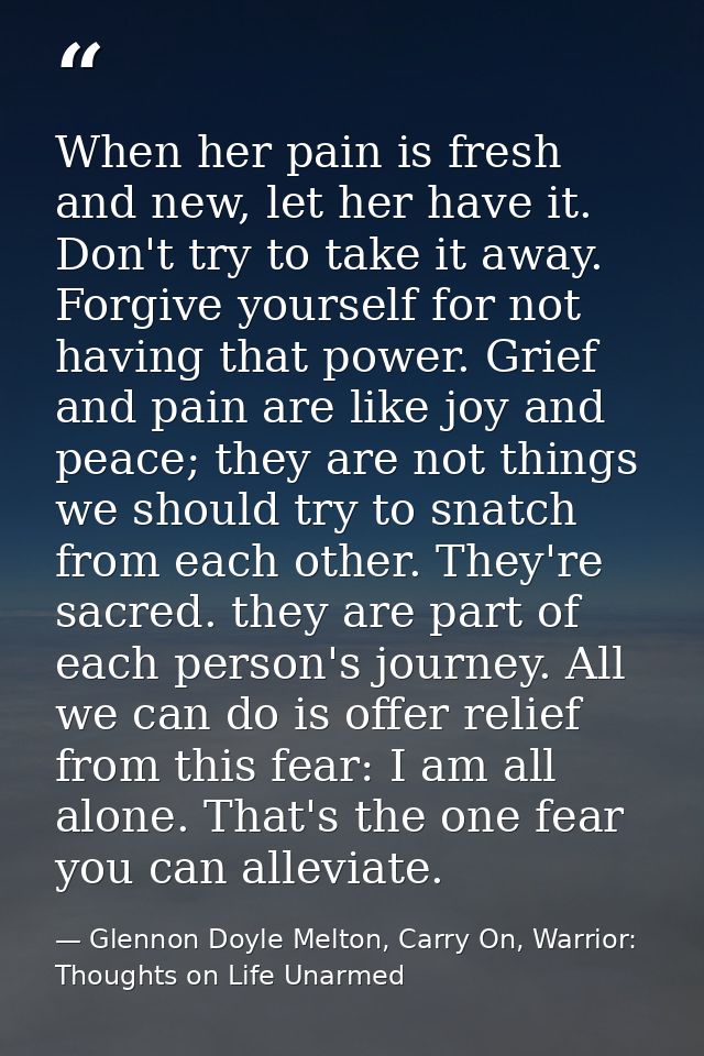 When her pain is fresh and new, let her have it. Don't try to take it away. Forgive yourself for not having that power.  — Glennon Doyle Melton, Carry On, Warrior: Thoughts on Life Unarmed