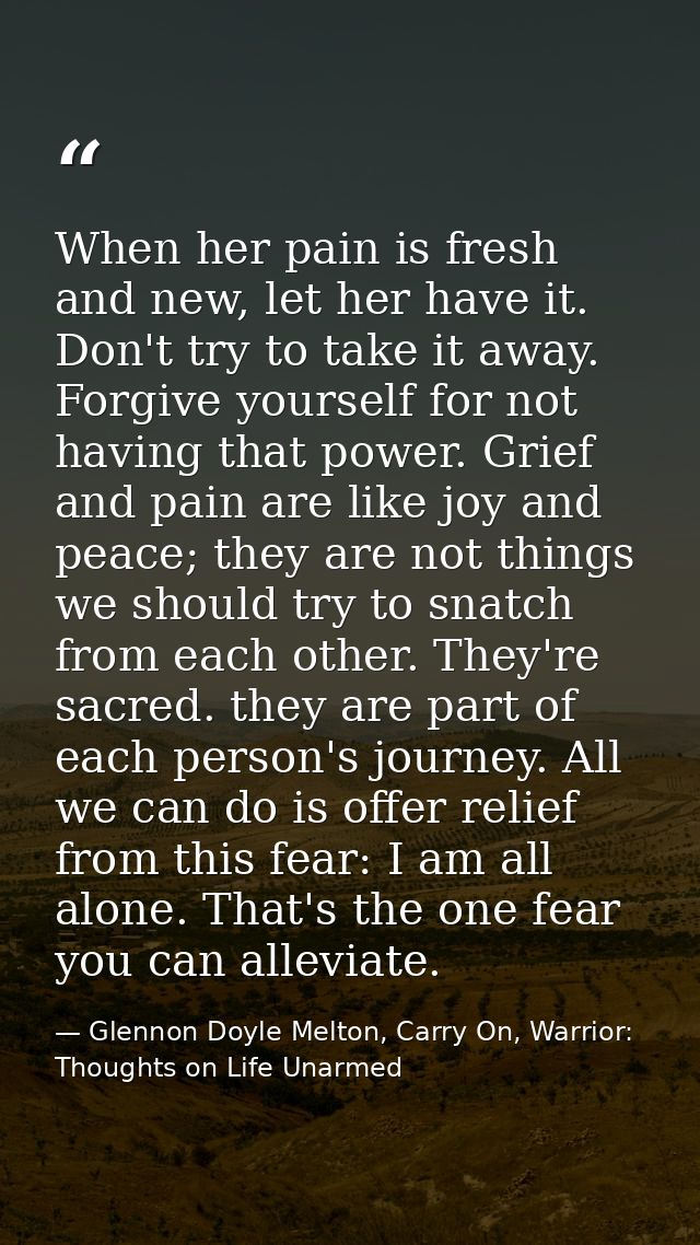 When her pain is fresh and new, let her have it. Don't try to take it away. Forgive yourself for not having that power.  — Glennon Doyle Melton, Carry On, Warrior: Thoughts on Life Unarmed