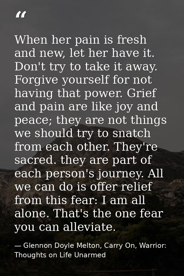When her pain is fresh and new, let her have it. Don't try to take it away. Forgive yourself for not having that power.  — Glennon Doyle Melton, Carry On, Warrior: Thoughts on Life Unarmed