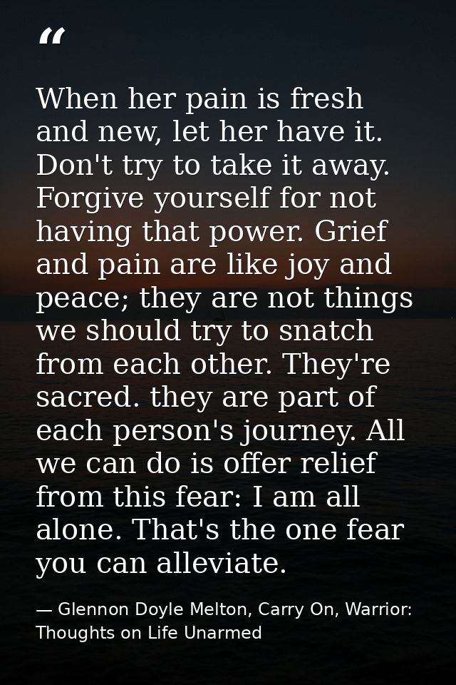 When her pain is fresh and new, let her have it. Don't try to take it away. Forgive yourself for not having that power.  — Glennon Doyle Melton, Carry On, Warrior: Thoughts on Life Unarmed