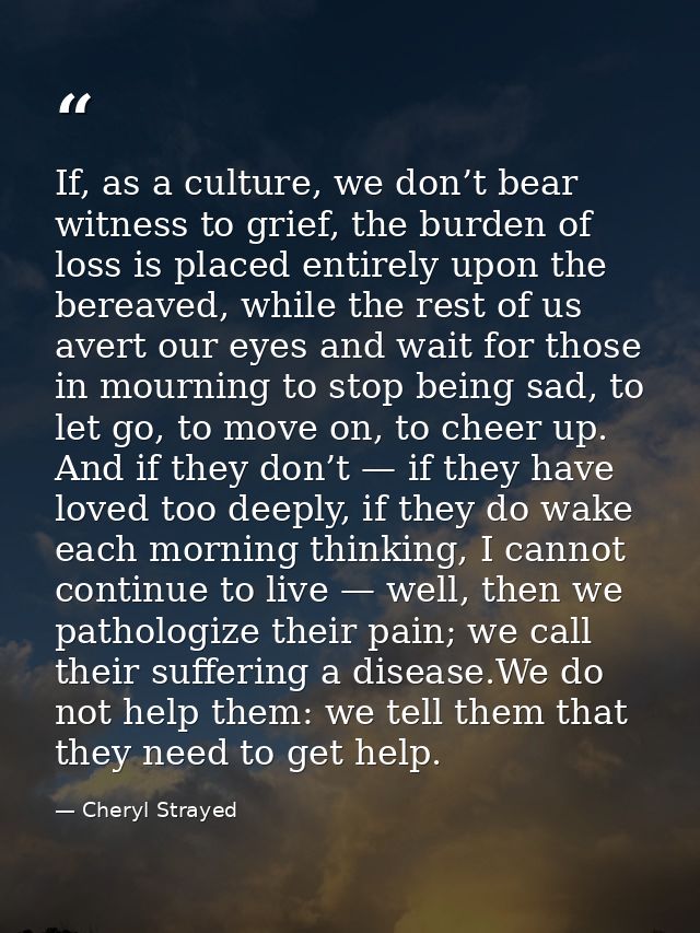 If, as a culture, we don’t bear witness to grief, the burden of loss is placed entirely upon the bereaved, while the res — Cheryl Strayed
