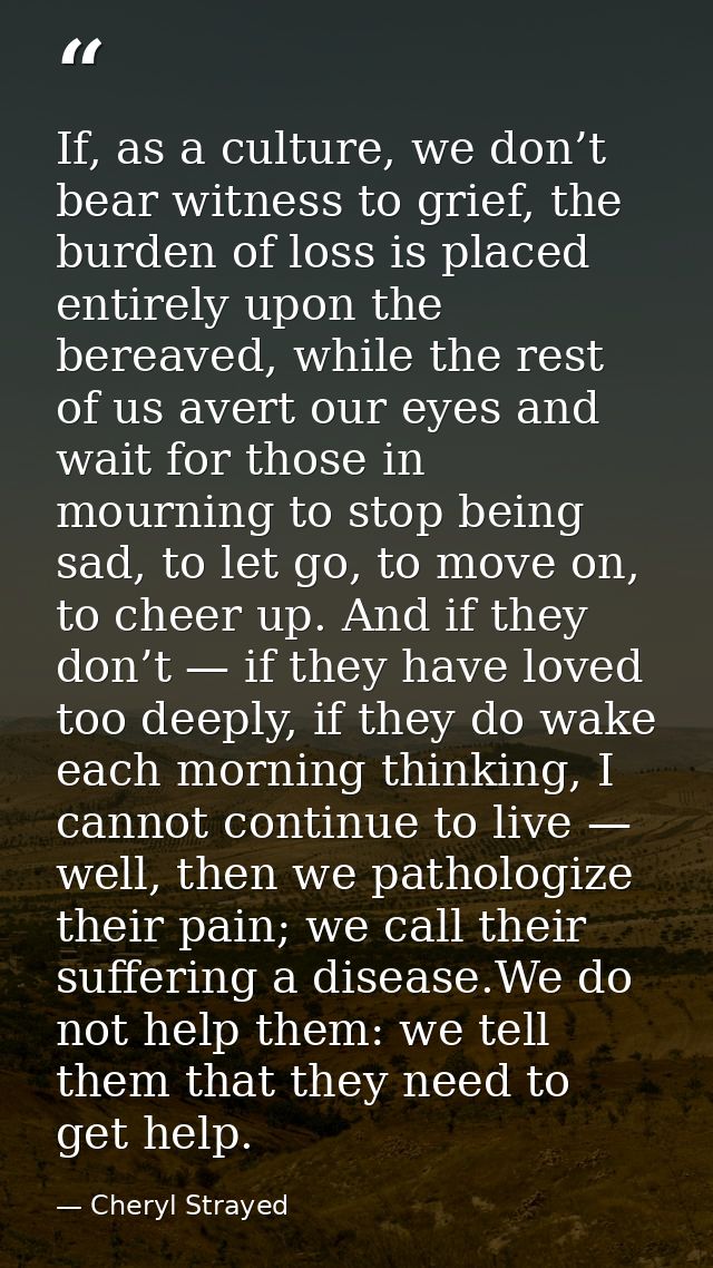 If, as a culture, we don’t bear witness to grief, the burden of loss is placed entirely upon the bereaved, while the res — Cheryl Strayed