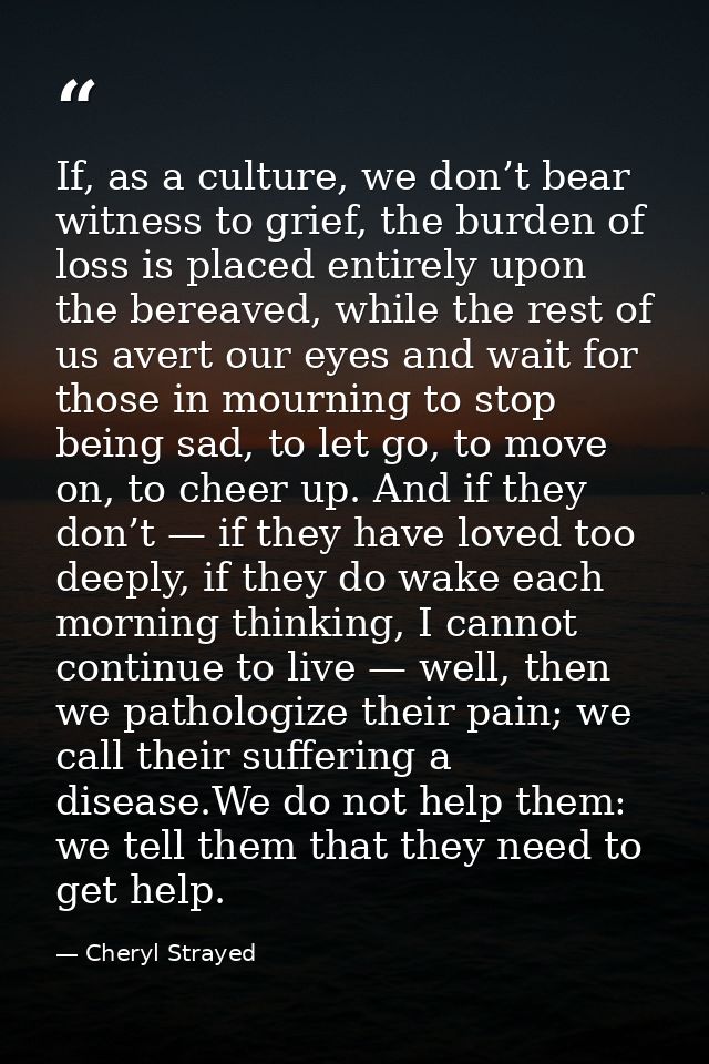 If, as a culture, we don’t bear witness to grief, the burden of loss is placed entirely upon the bereaved, while the res — Cheryl Strayed