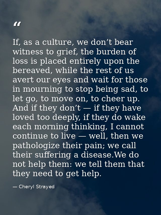 If, as a culture, we don’t bear witness to grief, the burden of loss is placed entirely upon the bereaved, while the res — Cheryl Strayed