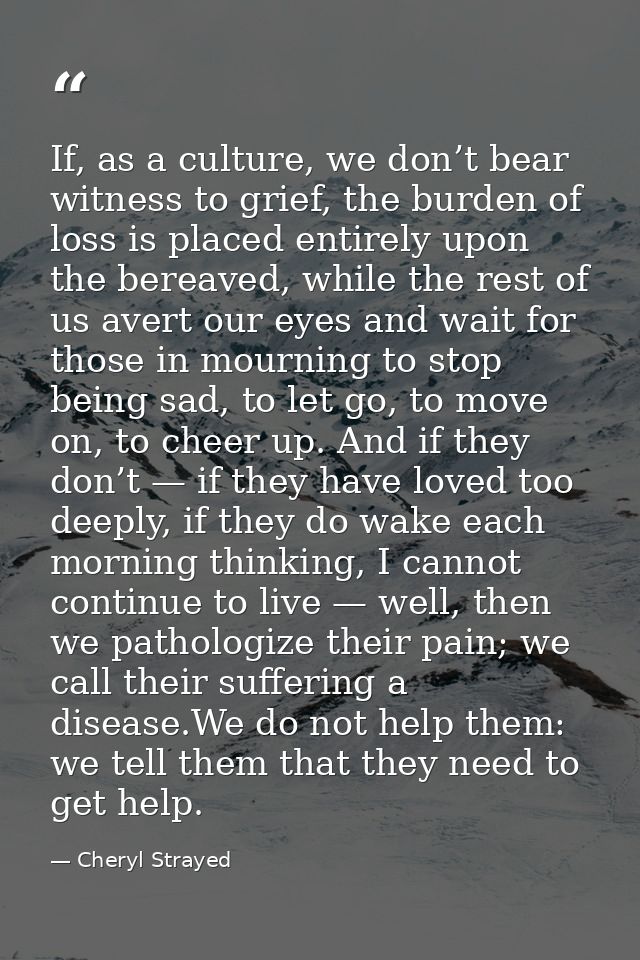 If, as a culture, we don’t bear witness to grief, the burden of loss is placed entirely upon the bereaved, while the res — Cheryl Strayed