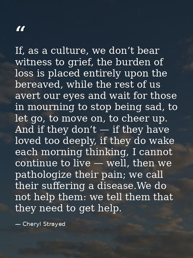 If, as a culture, we don’t bear witness to grief, the burden of loss is placed entirely upon the bereaved, while the res — Cheryl Strayed
