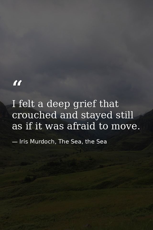 I felt a deep grief that crouched and stayed still as if it was afraid to move. — Iris Murdoch, The Sea, the Sea