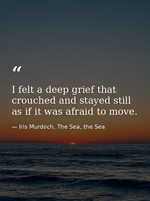 I felt a deep grief that crouched and stayed still as if it was afraid to move. — Iris Murdoch, The Sea, the Sea