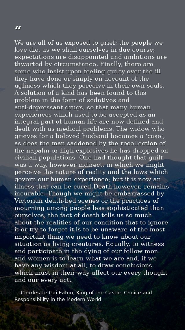 We are all of us exposed to grief: the people we love die, as we shall ourselves in due course; expectations are disappo — Charles Le Gai Eaton, King of the Castle: Choice and Responsibility in the Modern World