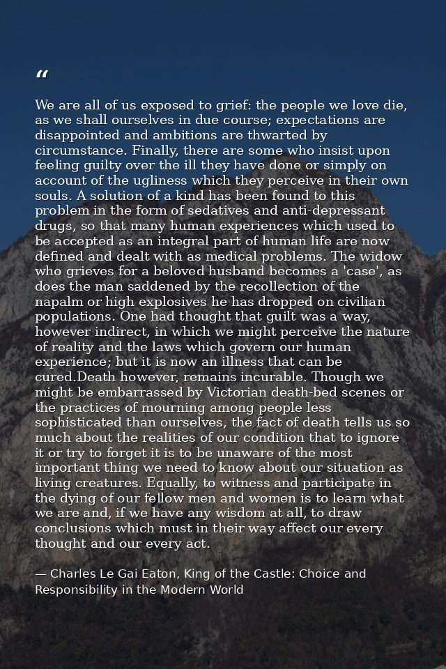 We are all of us exposed to grief: the people we love die, as we shall ourselves in due course; expectations are disappo — Charles Le Gai Eaton, King of the Castle: Choice and Responsibility in the Modern World