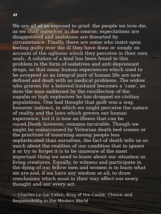We are all of us exposed to grief: the people we love die, as we shall ourselves in due course; expectations are disappo — Charles Le Gai Eaton, King of the Castle: Choice and Responsibility in the Modern World