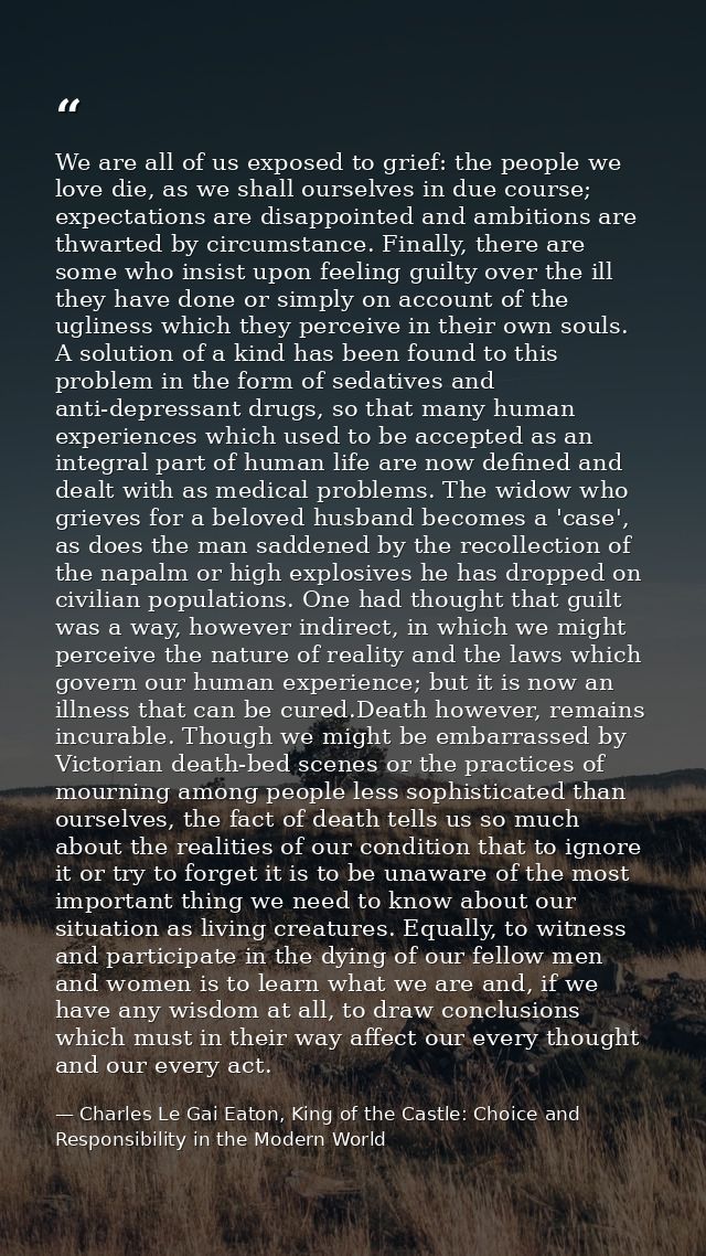 We are all of us exposed to grief: the people we love die, as we shall ourselves in due course; expectations are disappo — Charles Le Gai Eaton, King of the Castle: Choice and Responsibility in the Modern World