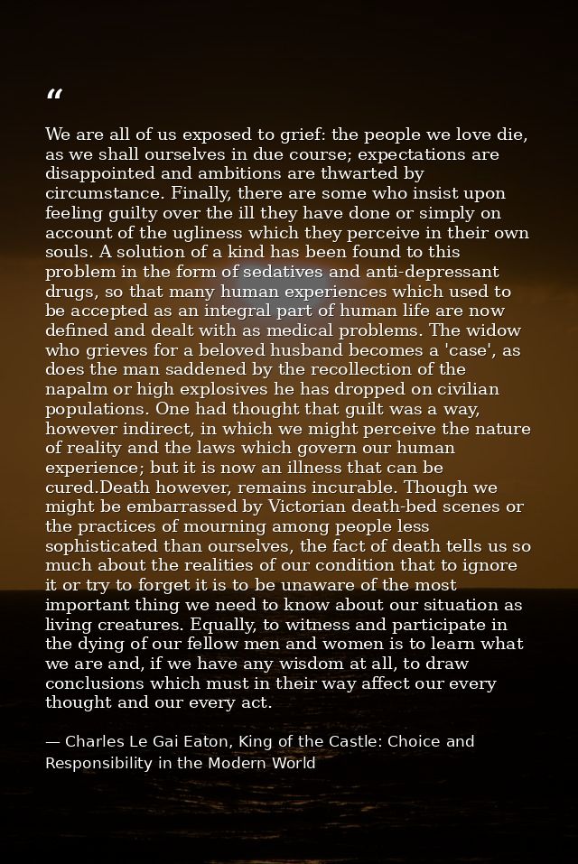 We are all of us exposed to grief: the people we love die, as we shall ourselves in due course; expectations are disappo — Charles Le Gai Eaton, King of the Castle: Choice and Responsibility in the Modern World