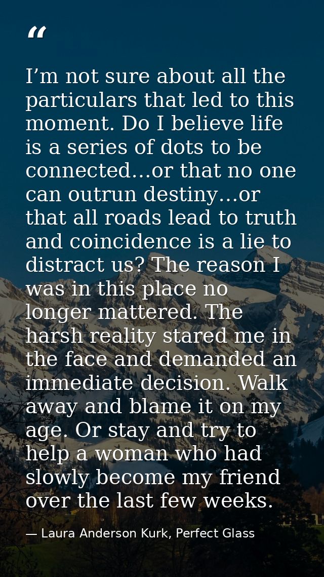I’m not sure about all the particulars that led to this moment. Do I believe life is a series of dots to be connected…or — Laura Anderson Kurk, Perfect Glass
