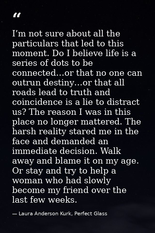 I’m not sure about all the particulars that led to this moment. Do I believe life is a series of dots to be connected…or — Laura Anderson Kurk, Perfect Glass