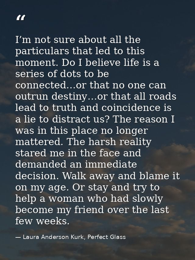I’m not sure about all the particulars that led to this moment. Do I believe life is a series of dots to be connected…or — Laura Anderson Kurk, Perfect Glass