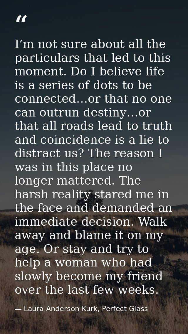 I’m not sure about all the particulars that led to this moment. Do I believe life is a series of dots to be connected…or — Laura Anderson Kurk, Perfect Glass
