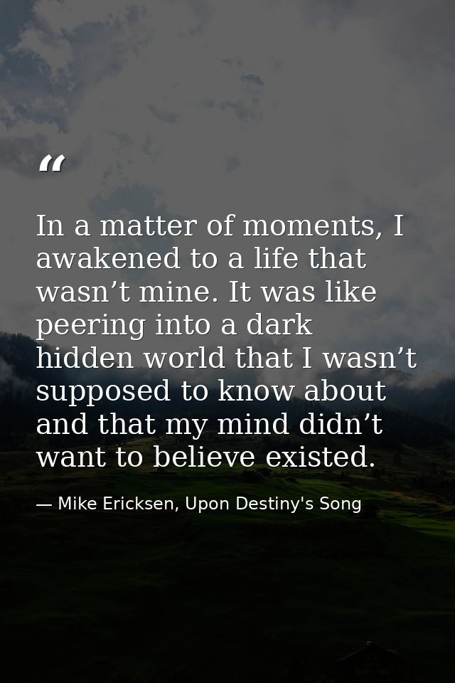 In a matter of moments, I awakened to a life that wasn’t mine. It was like peering into a dark hidden world that I wasn’ — Mike Ericksen, Upon Destiny's Song