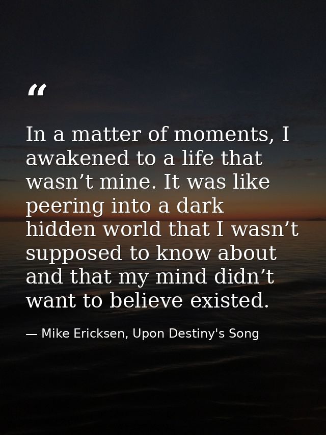 In a matter of moments, I awakened to a life that wasn’t mine. It was like peering into a dark hidden world that I wasn’ — Mike Ericksen, Upon Destiny's Song