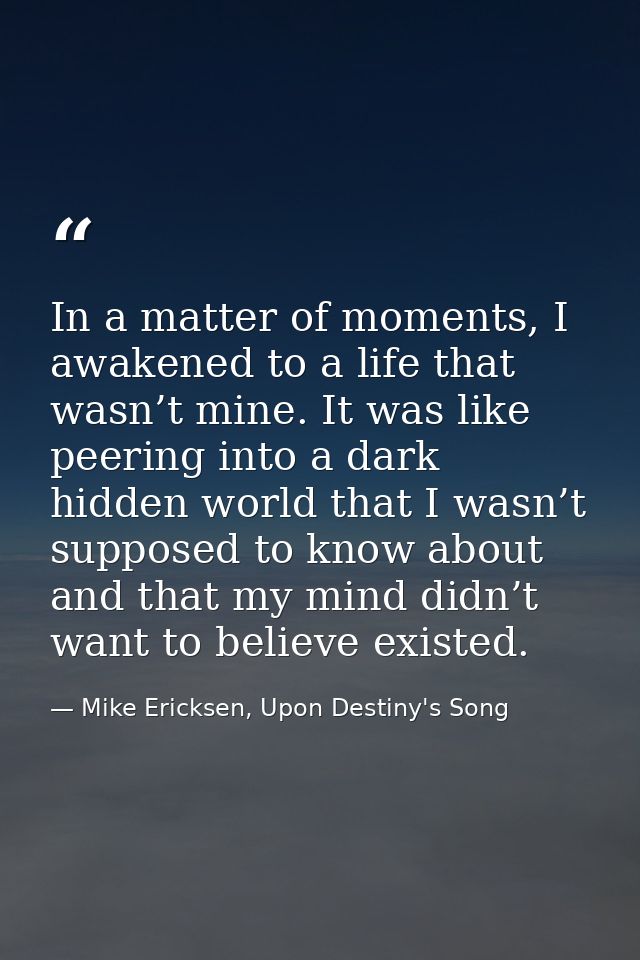 In a matter of moments, I awakened to a life that wasn’t mine. It was like peering into a dark hidden world that I wasn’ — Mike Ericksen, Upon Destiny's Song