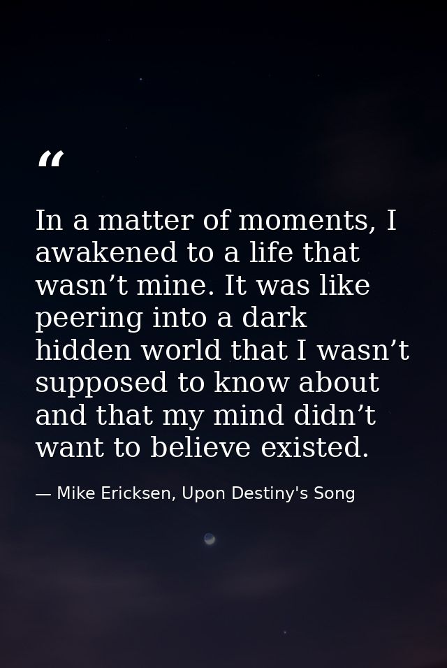 In a matter of moments, I awakened to a life that wasn’t mine. It was like peering into a dark hidden world that I wasn’ — Mike Ericksen, Upon Destiny's Song