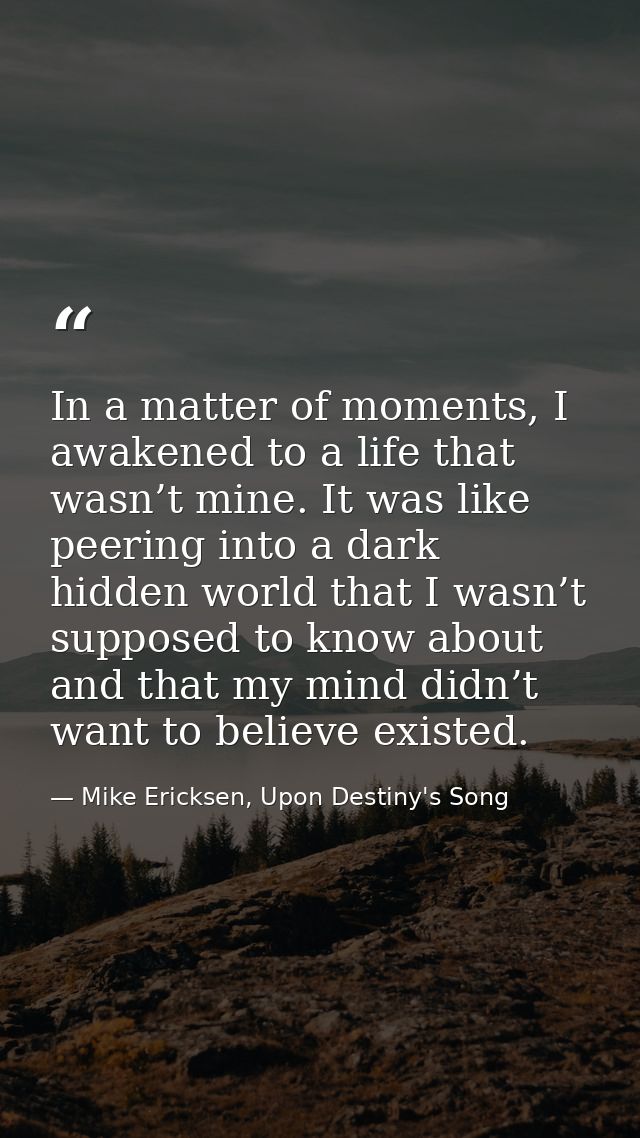 In a matter of moments, I awakened to a life that wasn’t mine. It was like peering into a dark hidden world that I wasn’ — Mike Ericksen, Upon Destiny's Song