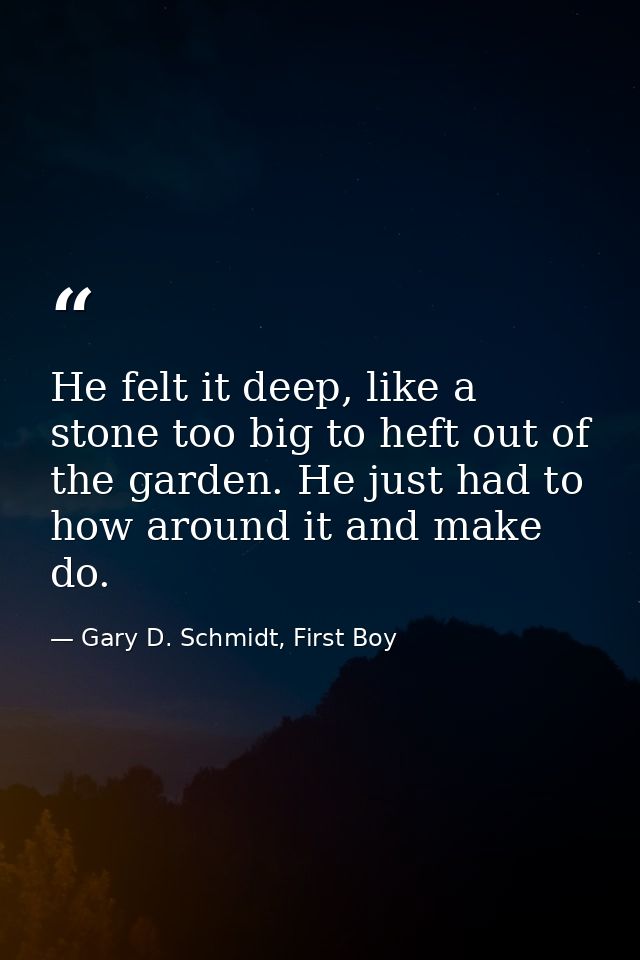 He felt it deep, like a stone too big to heft out of the garden. He just had to how around it and make do. — Gary D. Schmidt, First Boy