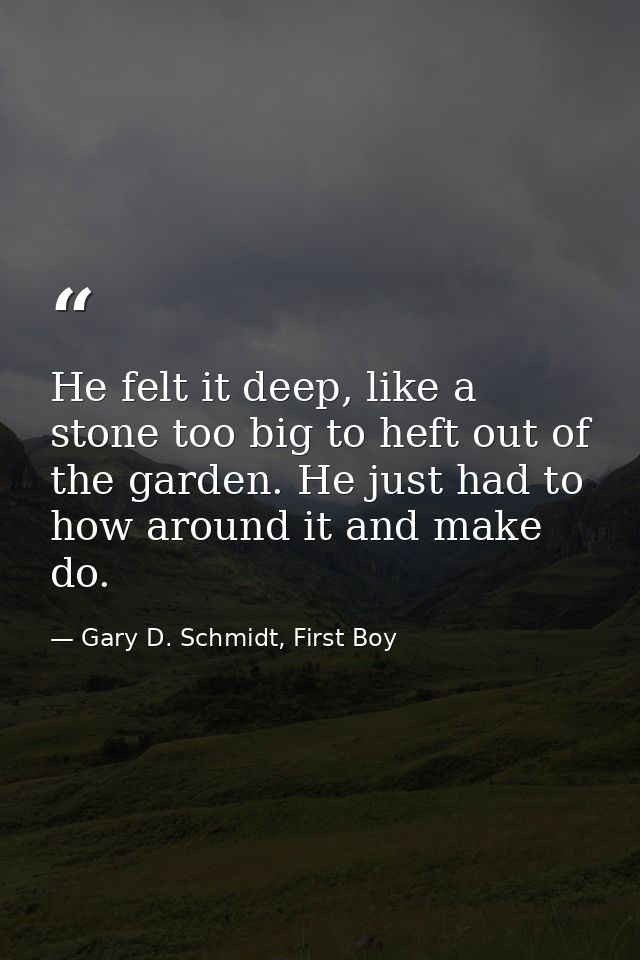 He felt it deep, like a stone too big to heft out of the garden. He just had to how around it and make do. — Gary D. Schmidt, First Boy